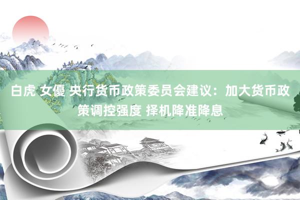 白虎 女優 央行货币政策委员会建议：加大货币政策调控强度 择机降准降息