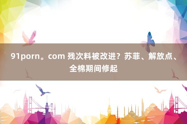 91porn。com 残次料被改进？苏菲、解放点、全棉期间修起
