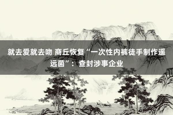 就去爱就去吻 商丘恢复“一次性内裤徒手制作遥远菌”：查封涉事企业