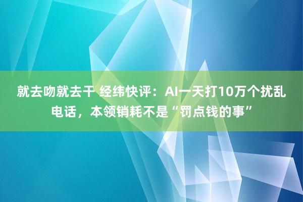 就去吻就去干 经纬快评：AI一天打10万个扰乱电话，本领销耗不是“罚点钱的事”