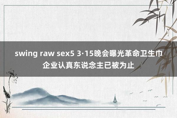 swing raw sex5 3·15晚会曝光革命卫生巾企业认真东说念主已被为止