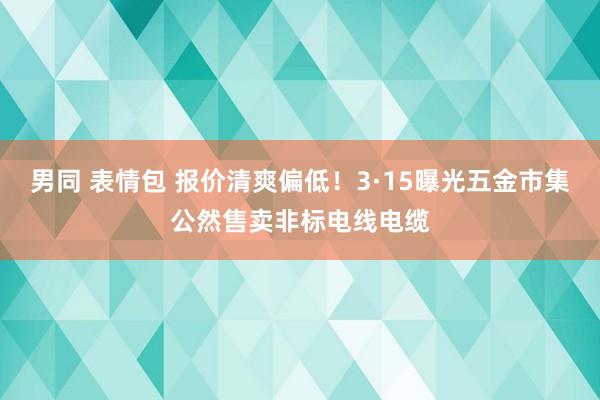 男同 表情包 报价清爽偏低！3·15曝光五金市集公然售卖非标电线电缆