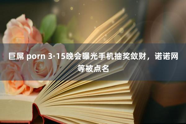 巨屌 porn 3·15晚会曝光手机抽奖敛财，诺诺网等被点名