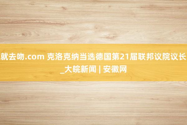 就去吻.com 克洛克纳当选德国第21届联邦议院议长_大皖新闻 | 安徽网