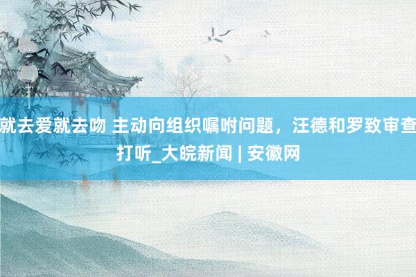 就去爱就去吻 主动向组织嘱咐问题，汪德和罗致审查打听_大皖新闻 | 安徽网