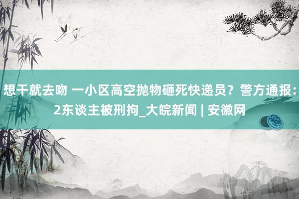 想干就去吻 一小区高空抛物砸死快递员？警方通报：2东谈主被刑拘_大皖新闻 | 安徽网