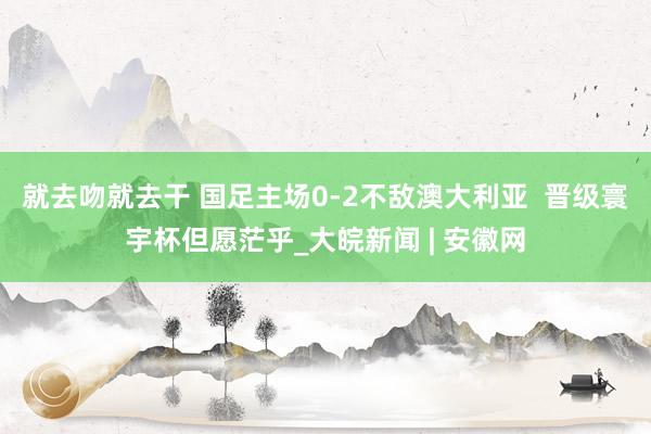 就去吻就去干 国足主场0-2不敌澳大利亚  晋级寰宇杯但愿茫乎_大皖新闻 | 安徽网