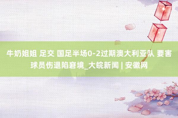 牛奶姐姐 足交 国足半场0-2过期澳大利亚队 要害球员伤退陷窘境_大皖新闻 | 安徽网