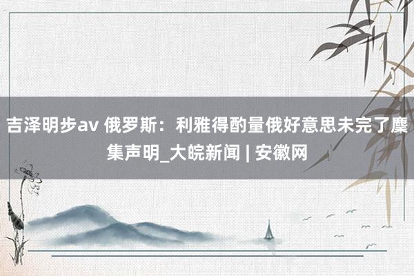 吉泽明步av 俄罗斯：利雅得酌量俄好意思未完了麇集声明_大皖新闻 | 安徽网