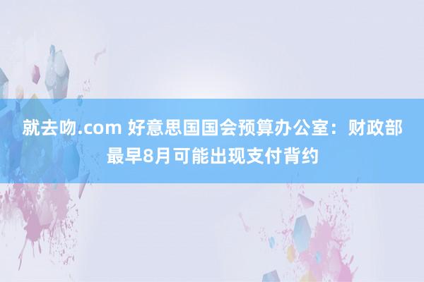 就去吻.com 好意思国国会预算办公室：财政部最早8月可能出现支付背约
