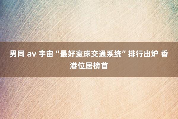男同 av 宇宙“最好寰球交通系统”排行出炉 香港位居榜首