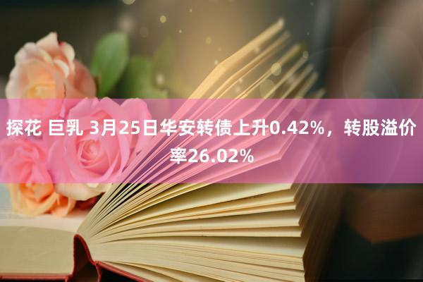探花 巨乳 3月25日华安转债上升0.42%，转股溢价率26.02%