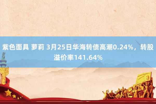紫色面具 萝莉 3月25日华海转债高潮0.24%，转股溢价率141.64%