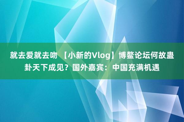 就去爱就去吻 【小新的Vlog】博鳌论坛何故蛊卦天下成见？国外嘉宾：中国充满机遇