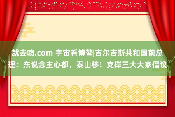 就去吻.com 宇宙看博鳌|吉尔吉斯共和国前总理：东说念主心都，泰山移！支撑三大大家倡议