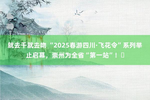 就去干就去吻 “2025春游四川·飞花令”系列举止启幕，崇州为全省“第一站”！‌
