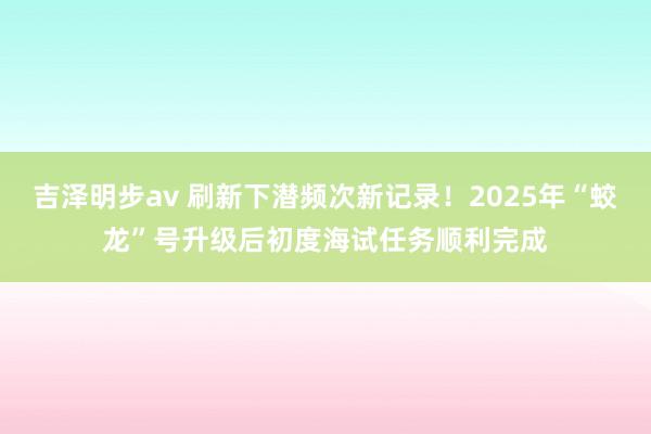 吉泽明步av 刷新下潜频次新记录！2025年“蛟龙”号升级后初度海试任务顺利完成