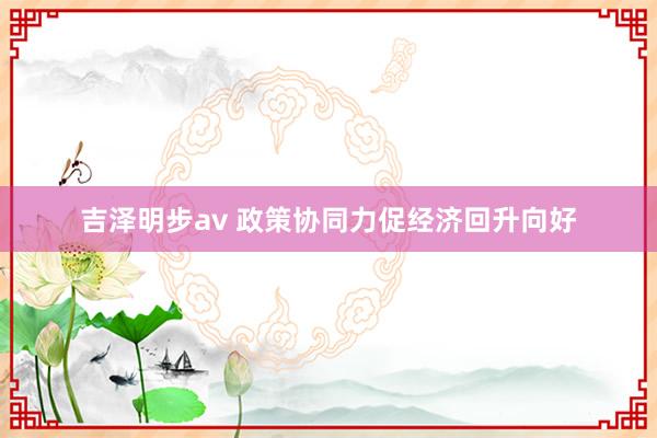 吉泽明步av 政策协同力促经济回升向好