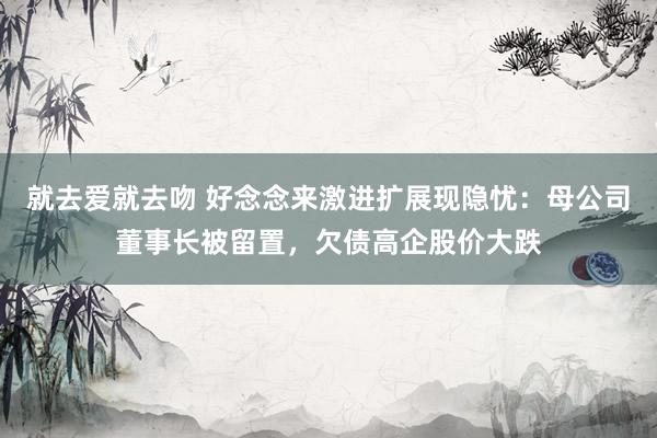 就去爱就去吻 好念念来激进扩展现隐忧：母公司董事长被留置，欠债高企股价大跌