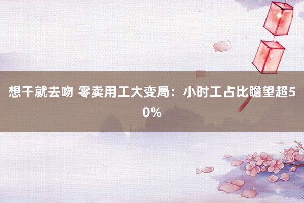 想干就去吻 零卖用工大变局：小时工占比瞻望超50%