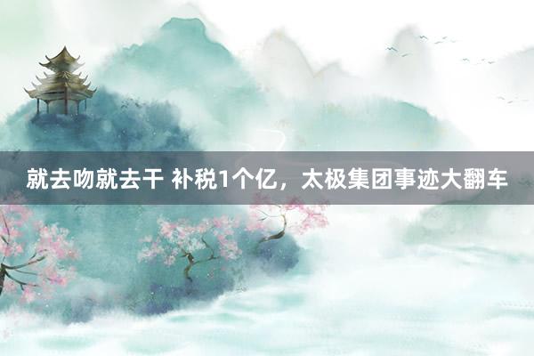 就去吻就去干 补税1个亿，太极集团事迹大翻车