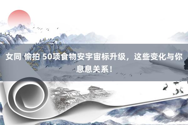 女同 偷拍 50项食物安宇宙标升级，这些变化与你息息关系！