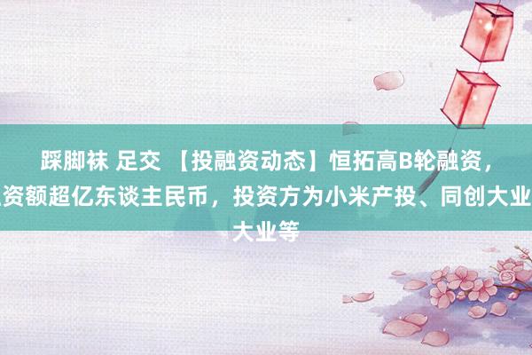 踩脚袜 足交 【投融资动态】恒拓高B轮融资，融资额超亿东谈主民币，投资方为小米产投、同创大业等