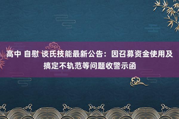 高中 自慰 谈氏技能最新公告：因召募资金使用及搞定不轨范等问题收警示函