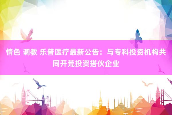 情色 调教 乐普医疗最新公告：与专科投资机构共同开荒投资搭伙企业