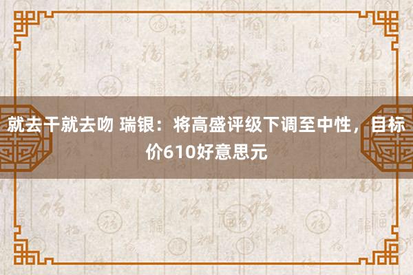 就去干就去吻 瑞银：将高盛评级下调至中性，目标价610好意思元
