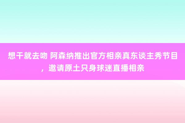 想干就去吻 阿森纳推出官方相亲真东谈主秀节目，邀请原土只身球迷直播相亲