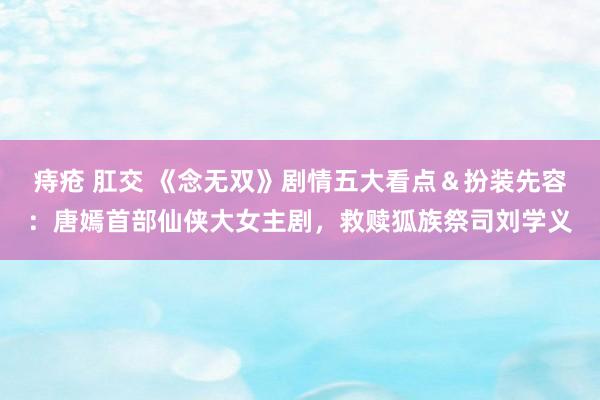 痔疮 肛交 《念无双》剧情五大看点＆扮装先容：唐嫣首部仙侠大女主剧，救赎狐族祭司刘学义