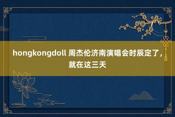 hongkongdoll 周杰伦济南演唱会时辰定了，就在这三天
