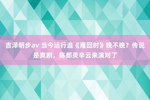 吉泽明步av 当今运行追《雁回时》晚不晚？传说是爽剧，陈都灵辛云来演对了