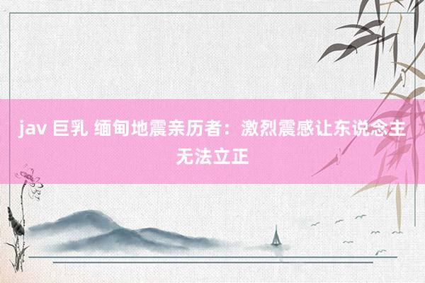 jav 巨乳 缅甸地震亲历者：激烈震感让东说念主无法立正