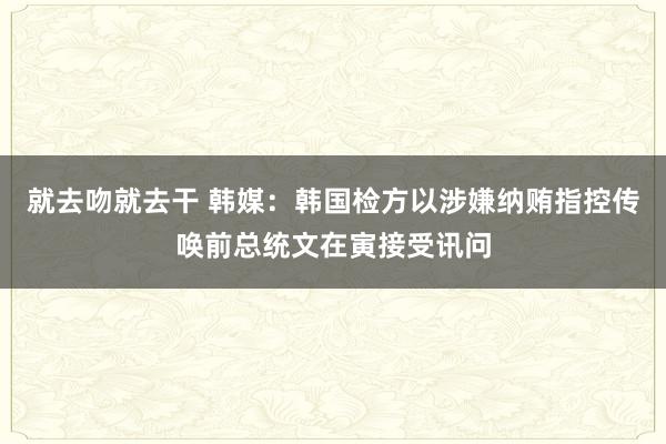 就去吻就去干 韩媒：韩国检方以涉嫌纳贿指控传唤前总统文在寅接受讯问