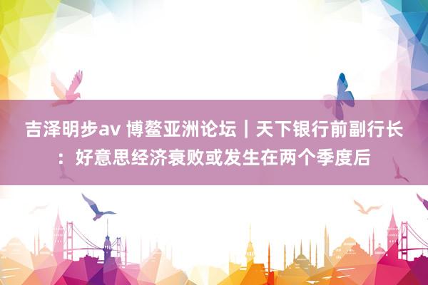 吉泽明步av 博鳌亚洲论坛｜天下银行前副行长：好意思经济衰败或发生在两个季度后