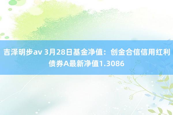 吉泽明步av 3月28日基金净值：创金合信信用红利债券A最新净值1.3086