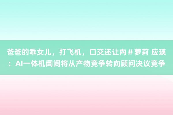 爸爸的乖女儿，打飞机，口交还让禸＃萝莉 应瑛：AI一体机阛阓将从产物竞争转向顾问决议竞争