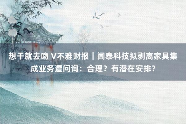 想干就去吻 V不雅财报｜闻泰科技拟剥离家具集成业务遭问询：合理？有潜在安排？