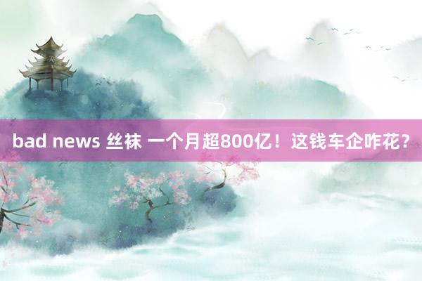 bad news 丝袜 一个月超800亿！这钱车企咋花？