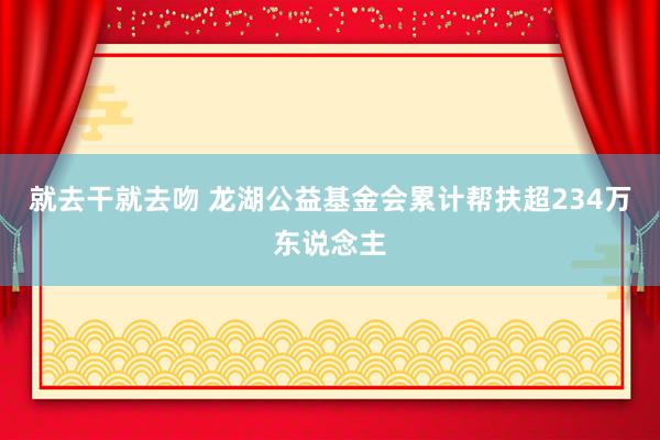 就去干就去吻 龙湖公益基金会累计帮扶超234万东说念主