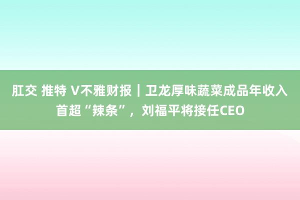 肛交 推特 V不雅财报｜卫龙厚味蔬菜成品年收入首超“辣条”，刘福平将接任CEO