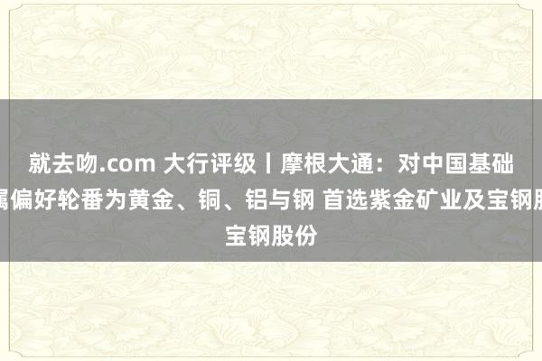 就去吻.com 大行评级丨摩根大通：对中国基础金属偏好轮番为黄金、铜、铝与钢 首选紫金矿业及宝钢股份