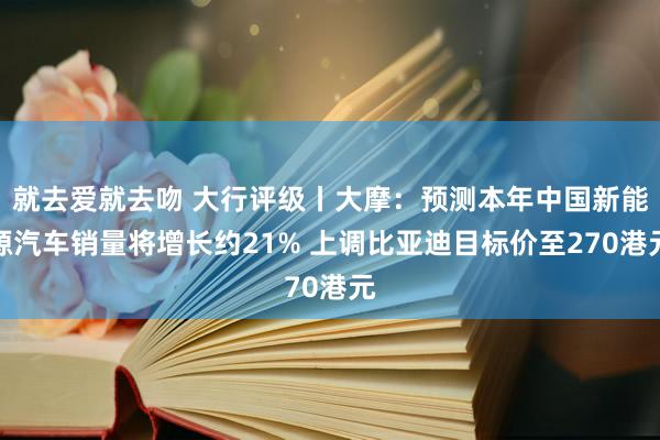 就去爱就去吻 大行评级丨大摩：预测本年中国新能源汽车销量将增长约21% 上调比亚迪目标价至270港元