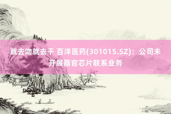 就去吻就去干 百洋医药(301015.SZ)：公司未开展器官芯片联系业务