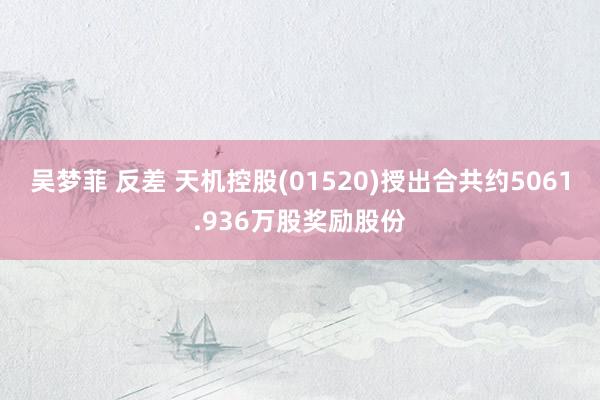 吴梦菲 反差 天机控股(01520)授出合共约5061.936万股奖励股份
