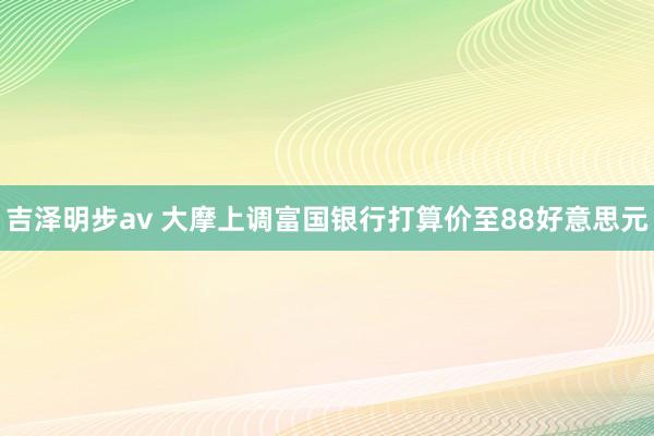 吉泽明步av 大摩上调富国银行打算价至88好意思元