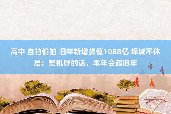 高中 自拍偷拍 旧年新增货值1088亿 绿城不休层：契机好的话，本年会超旧年