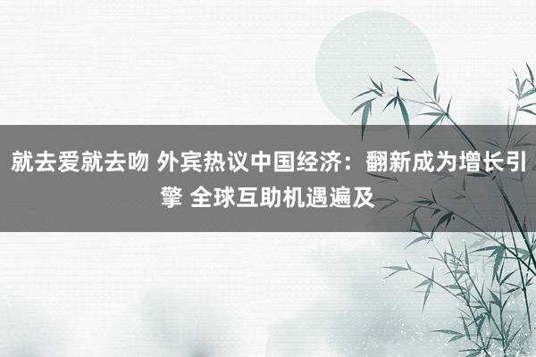 就去爱就去吻 外宾热议中国经济：翻新成为增长引擎 全球互助机遇遍及